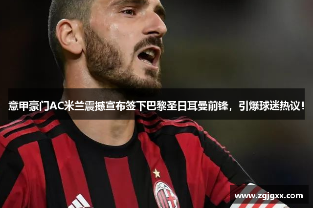 意甲豪门AC米兰震撼宣布签下巴黎圣日耳曼前锋，引爆球迷热议！
