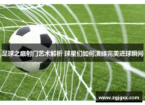 足球之巅射门艺术解析 球星们如何演绎完美进球瞬间