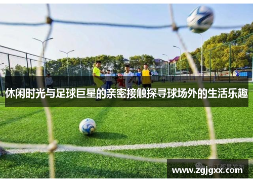 休闲时光与足球巨星的亲密接触探寻球场外的生活乐趣