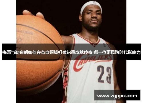梅西与勒布朗如何在各自领域打破纪录成就传奇 哪一位更具跨时代影响力