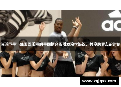篮球巨星与韩国娱乐圈明星同框合影引发粉丝热议，共享跨界友谊时刻