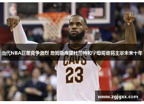 当代NBA巨星竞争激烈 詹姆斯库里杜兰特和字母哥谁将主宰未来十年