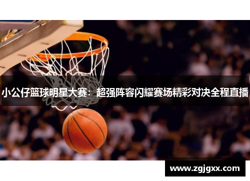 小公仔篮球明星大赛：超强阵容闪耀赛场精彩对决全程直播