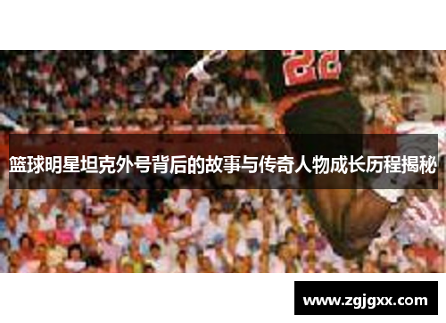 篮球明星坦克外号背后的故事与传奇人物成长历程揭秘