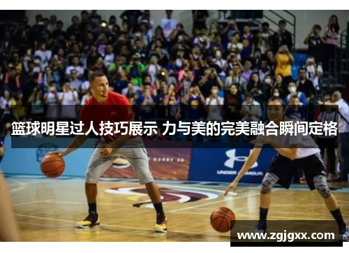 篮球明星过人技巧展示 力与美的完美融合瞬间定格